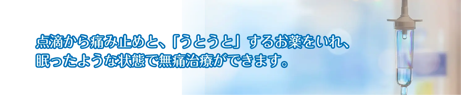 セデーション(静脈内鎮静法)点滴から「うとうと」するお薬を入れ、眠った状態で無痛治療が受けられます。